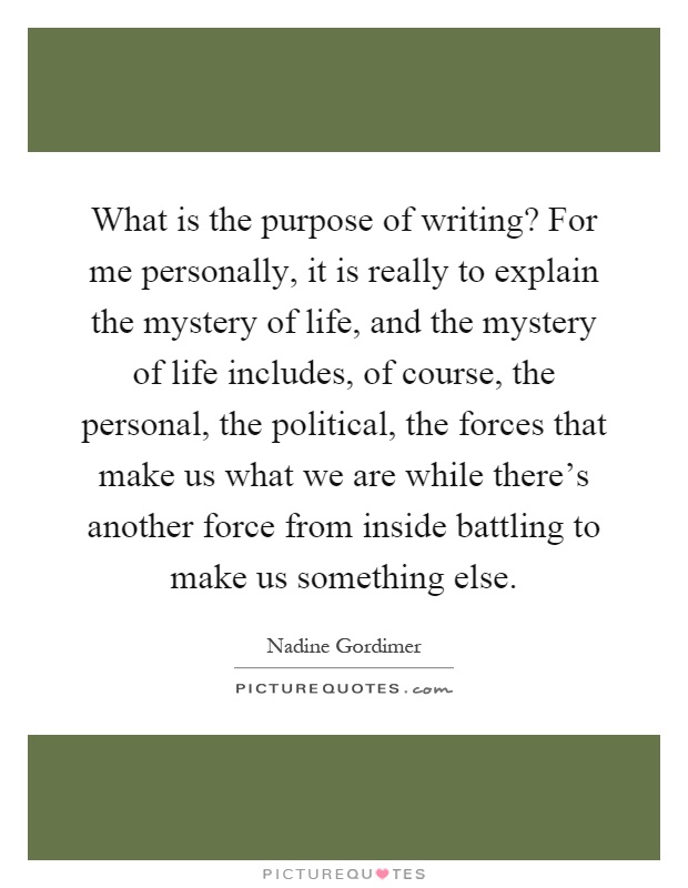 What is the purpose of writing? For me personally, it is really to explain the mystery of life, and the mystery of life includes, of course, the personal, the political, the forces that make us what we are while there's another force from inside battling to make us something else Picture Quote #1