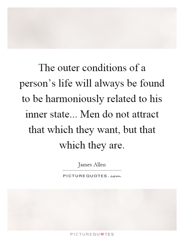 The outer conditions of a person's life will always be found to be harmoniously related to his inner state... Men do not attract that which they want, but that which they are Picture Quote #1