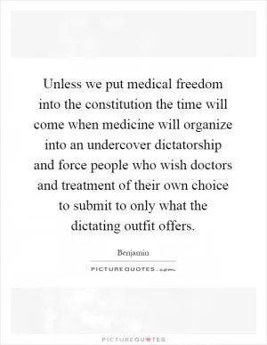 Unless we put medical freedom into the constitution the time will come when medicine will organize into an undercover dictatorship and force people who wish doctors and treatment of their own choice to submit to only what the dictating outfit offers Picture Quote #1