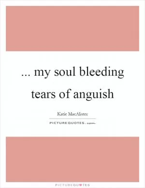 ... my soul bleeding tears of anguish Picture Quote #1