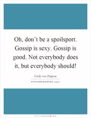 Oh, don’t be a spoilsport. Gossip is sexy. Gossip is good. Not everybody does it, but everybody should! Picture Quote #1