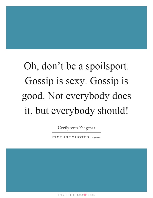 Oh, don't be a spoilsport. Gossip is sexy. Gossip is good. Not everybody does it, but everybody should! Picture Quote #1