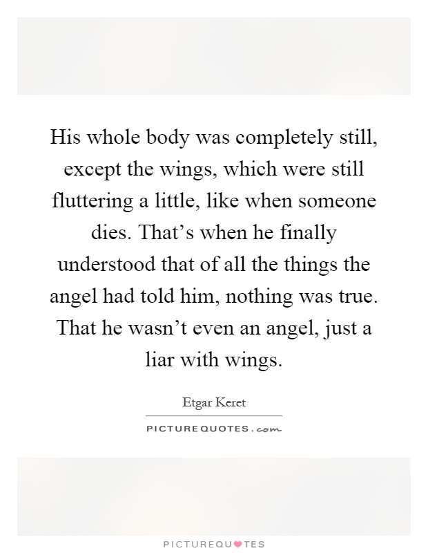 His whole body was completely still, except the wings, which were still fluttering a little, like when someone dies. That's when he finally understood that of all the things the angel had told him, nothing was true. That he wasn't even an angel, just a liar with wings Picture Quote #1