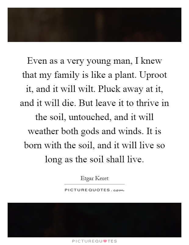 Even as a very young man, I knew that my family is like a plant. Uproot it, and it will wilt. Pluck away at it, and it will die. But leave it to thrive in the soil, untouched, and it will weather both gods and winds. It is born with the soil, and it will live so long as the soil shall live Picture Quote #1