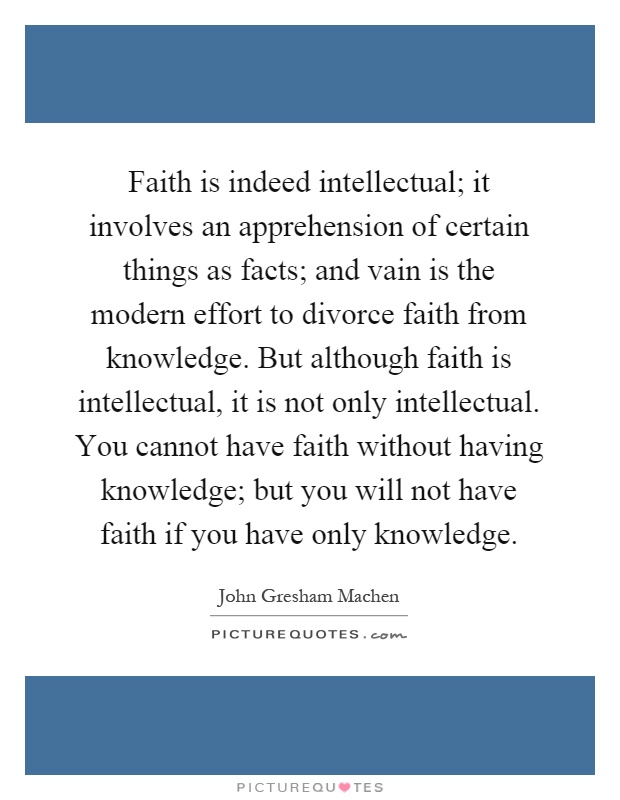 Faith is indeed intellectual; it involves an apprehension of certain things as facts; and vain is the modern effort to divorce faith from knowledge. But although faith is intellectual, it is not only intellectual. You cannot have faith without having knowledge; but you will not have faith if you have only knowledge Picture Quote #1