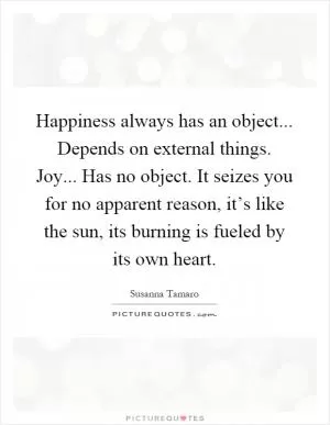 Happiness always has an object... Depends on external things. Joy... Has no object. It seizes you for no apparent reason, it’s like the sun, its burning is fueled by its own heart Picture Quote #1