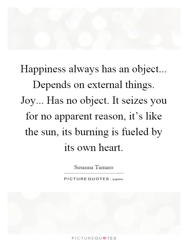 Happiness always has an object... Depends on external things. Joy... Has no object. It seizes you for no apparent reason, it's like the sun, its burning is fueled by its own heart Picture Quote #1