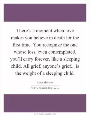 There’s a moment when love makes you believe in death for the first time. You recognize the one whose loss, even contemplated, you’ll carry forever, like a sleeping child. All grief, anyone’s grief... is the weight of a sleeping child Picture Quote #1