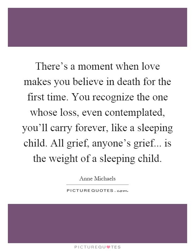 There's a moment when love makes you believe in death for the first time. You recognize the one whose loss, even contemplated, you'll carry forever, like a sleeping child. All grief, anyone's grief... is the weight of a sleeping child Picture Quote #1