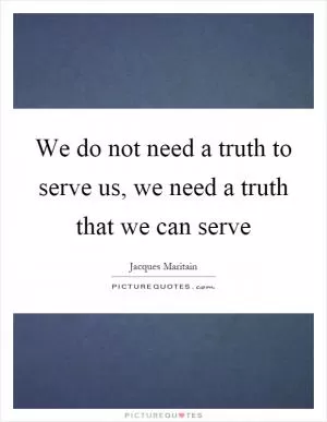 We do not need a truth to serve us, we need a truth that we can serve Picture Quote #1