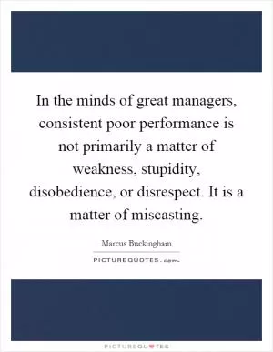 In the minds of great managers, consistent poor performance is not primarily a matter of weakness, stupidity, disobedience, or disrespect. It is a matter of miscasting Picture Quote #1