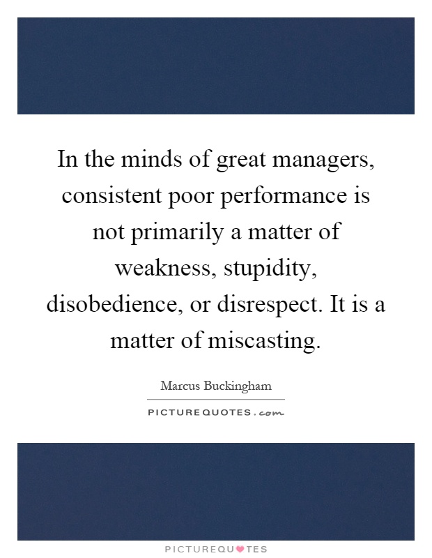 In the minds of great managers, consistent poor performance is not primarily a matter of weakness, stupidity, disobedience, or disrespect. It is a matter of miscasting Picture Quote #1