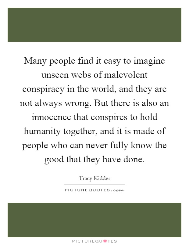 Many people find it easy to imagine unseen webs of malevolent conspiracy in the world, and they are not always wrong. But there is also an innocence that conspires to hold humanity together, and it is made of people who can never fully know the good that they have done Picture Quote #1