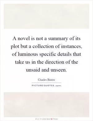 A novel is not a summary of its plot but a collection of instances, of luminous specific details that take us in the direction of the unsaid and unseen Picture Quote #1