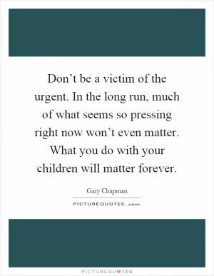 Don’t be a victim of the urgent. In the long run, much of what seems so pressing right now won’t even matter. What you do with your children will matter forever Picture Quote #1
