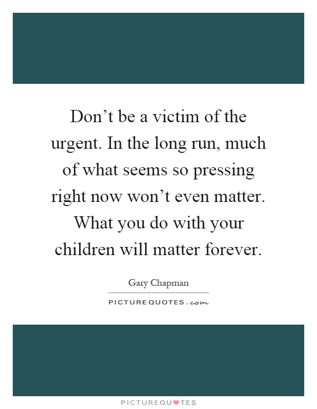Don't be a victim of the urgent. In the long run, much of what seems so pressing right now won't even matter. What you do with your children will matter forever Picture Quote #1