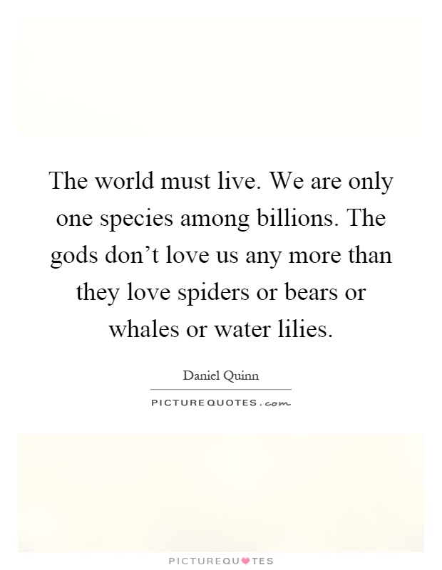 The world must live. We are only one species among billions. The gods don't love us any more than they love spiders or bears or whales or water lilies Picture Quote #1