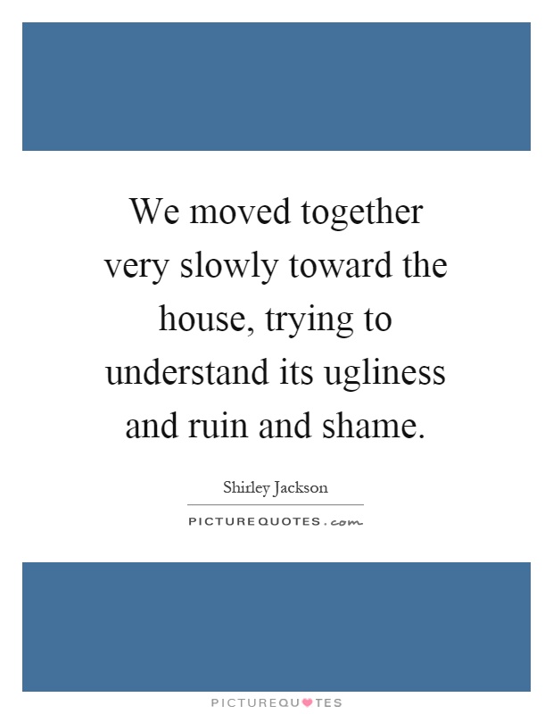We moved together very slowly toward the house, trying to understand its ugliness and ruin and shame Picture Quote #1