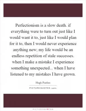 Perfectionism is a slow death. if everything were to turn out just like I would want it to, just like I would plan for it to, then I would never experience anything new; my life would be an endless repetition of stale successes. when I make a mistake I experience something unexpected... when I have listened to my mistakes I have grown Picture Quote #1