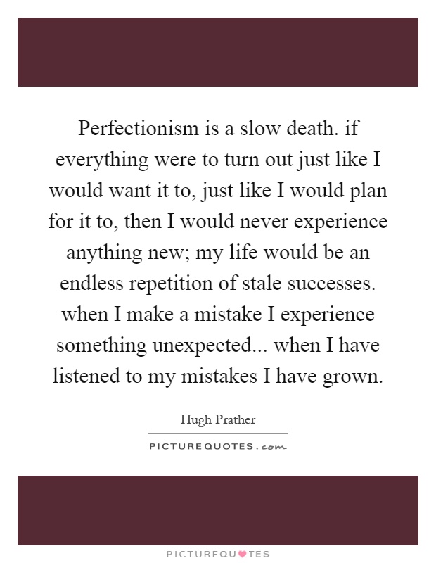 Perfectionism is a slow death. if everything were to turn out just like I would want it to, just like I would plan for it to, then I would never experience anything new; my life would be an endless repetition of stale successes. when I make a mistake I experience something unexpected... when I have listened to my mistakes I have grown Picture Quote #1