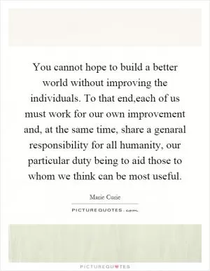 You cannot hope to build a better world without improving the individuals. To that end,each of us must work for our own improvement and, at the same time, share a genaral responsibility for all humanity, our particular duty being to aid those to whom we think can be most useful Picture Quote #1