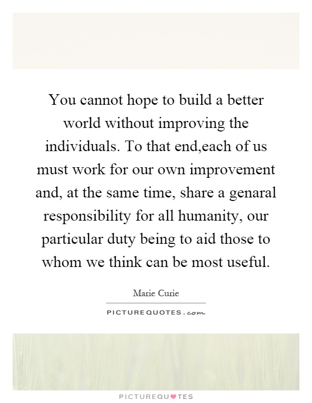 You cannot hope to build a better world without improving the individuals. To that end,each of us must work for our own improvement and, at the same time, share a genaral responsibility for all humanity, our particular duty being to aid those to whom we think can be most useful Picture Quote #1