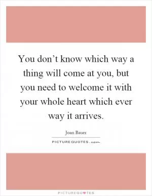 You don’t know which way a thing will come at you, but you need to welcome it with your whole heart which ever way it arrives Picture Quote #1