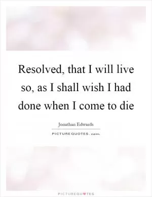 Resolved, that I will live so, as I shall wish I had done when I come to die Picture Quote #1