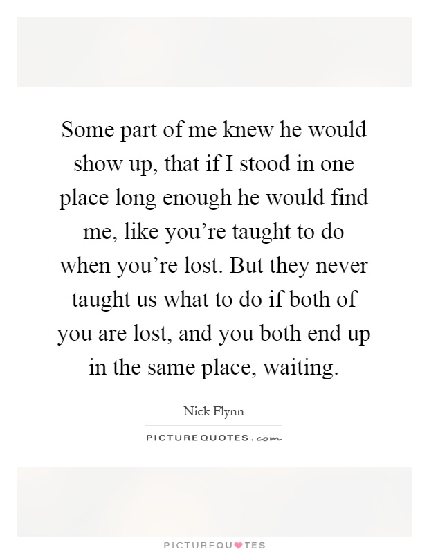 Some part of me knew he would show up, that if I stood in one place long enough he would find me, like you're taught to do when you're lost. But they never taught us what to do if both of you are lost, and you both end up in the same place, waiting Picture Quote #1