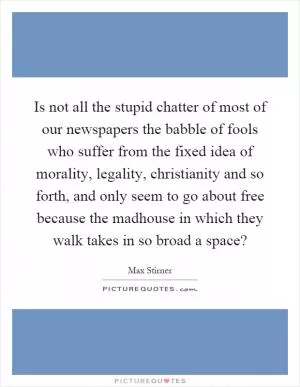 Is not all the stupid chatter of most of our newspapers the babble of fools who suffer from the fixed idea of morality, legality, christianity and so forth, and only seem to go about free because the madhouse in which they walk takes in so broad a space? Picture Quote #1