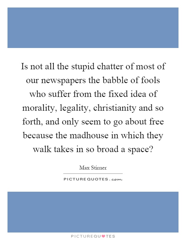 Is not all the stupid chatter of most of our newspapers the babble of fools who suffer from the fixed idea of morality, legality, christianity and so forth, and only seem to go about free because the madhouse in which they walk takes in so broad a space? Picture Quote #1