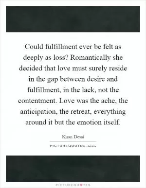 Could fulfillment ever be felt as deeply as loss? Romantically she decided that love must surely reside in the gap between desire and fulfillment, in the lack, not the contentment. Love was the ache, the anticipation, the retreat, everything around it but the emotion itself Picture Quote #1
