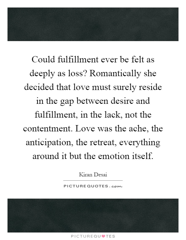 Could fulfillment ever be felt as deeply as loss? Romantically she decided that love must surely reside in the gap between desire and fulfillment, in the lack, not the contentment. Love was the ache, the anticipation, the retreat, everything around it but the emotion itself Picture Quote #1
