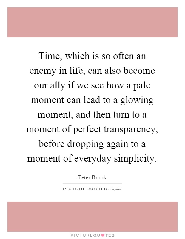 Time, which is so often an enemy in life, can also become our ally if we see how a pale moment can lead to a glowing moment, and then turn to a moment of perfect transparency, before dropping again to a moment of everyday simplicity Picture Quote #1