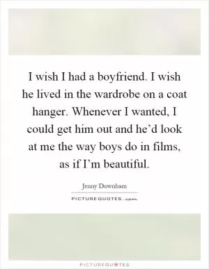 I wish I had a boyfriend. I wish he lived in the wardrobe on a coat hanger. Whenever I wanted, I could get him out and he’d look at me the way boys do in films, as if I’m beautiful Picture Quote #1