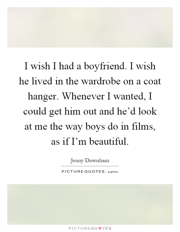 I wish I had a boyfriend. I wish he lived in the wardrobe on a coat hanger. Whenever I wanted, I could get him out and he'd look at me the way boys do in films, as if I'm beautiful Picture Quote #1