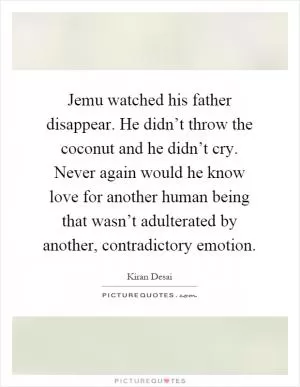 Jemu watched his father disappear. He didn’t throw the coconut and he didn’t cry. Never again would he know love for another human being that wasn’t adulterated by another, contradictory emotion Picture Quote #1