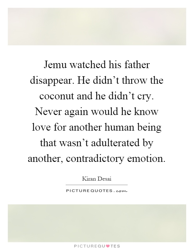 Jemu watched his father disappear. He didn't throw the coconut and he didn't cry. Never again would he know love for another human being that wasn't adulterated by another, contradictory emotion Picture Quote #1