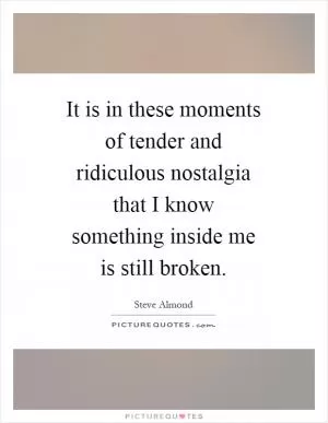 It is in these moments of tender and ridiculous nostalgia that I know something inside me is still broken Picture Quote #1