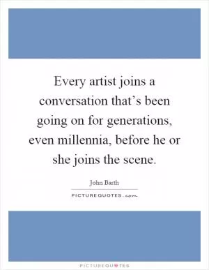 Every artist joins a conversation that’s been going on for generations, even millennia, before he or she joins the scene Picture Quote #1