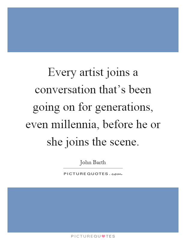 Every artist joins a conversation that's been going on for generations, even millennia, before he or she joins the scene Picture Quote #1