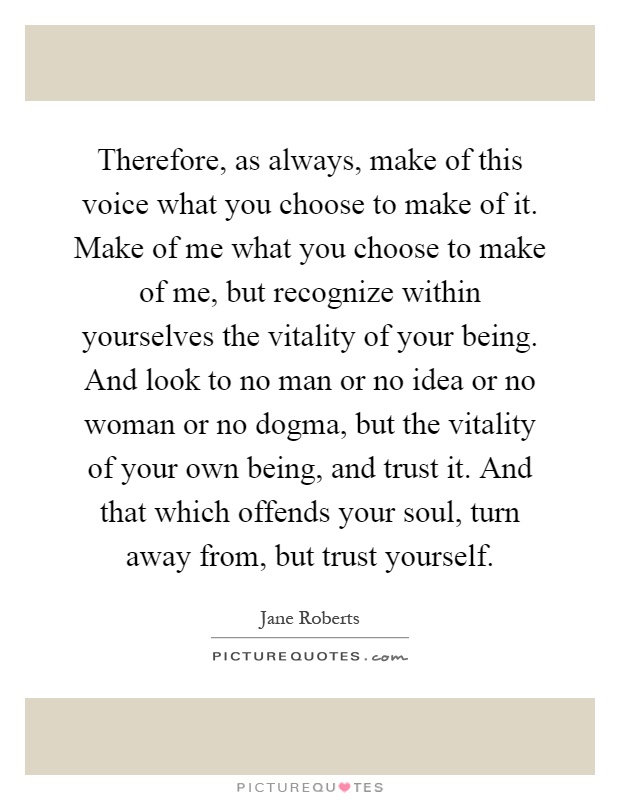 Therefore, as always, make of this voice what you choose to make of it. Make of me what you choose to make of me, but recognize within yourselves the vitality of your being. And look to no man or no idea or no woman or no dogma, but the vitality of your own being, and trust it. And that which offends your soul, turn away from, but trust yourself Picture Quote #1