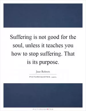 Suffering is not good for the soul, unless it teaches you how to stop suffering. That is its purpose Picture Quote #1