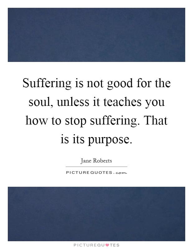Suffering is not good for the soul, unless it teaches you how to stop suffering. That is its purpose Picture Quote #1