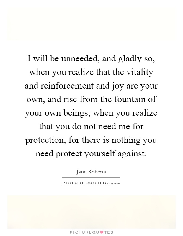I will be unneeded, and gladly so, when you realize that the vitality and reinforcement and joy are your own, and rise from the fountain of your own beings; when you realize that you do not need me for protection, for there is nothing you need protect yourself against Picture Quote #1