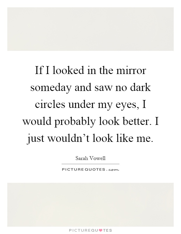 If I looked in the mirror someday and saw no dark circles under my eyes, I would probably look better. I just wouldn't look like me Picture Quote #1