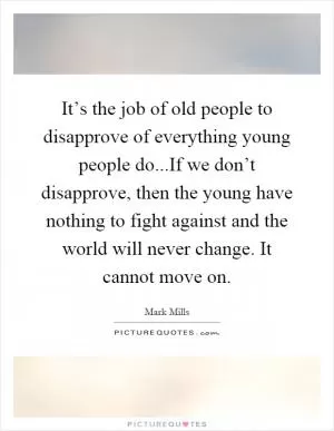 It’s the job of old people to disapprove of everything young people do...If we don’t disapprove, then the young have nothing to fight against and the world will never change. It cannot move on Picture Quote #1