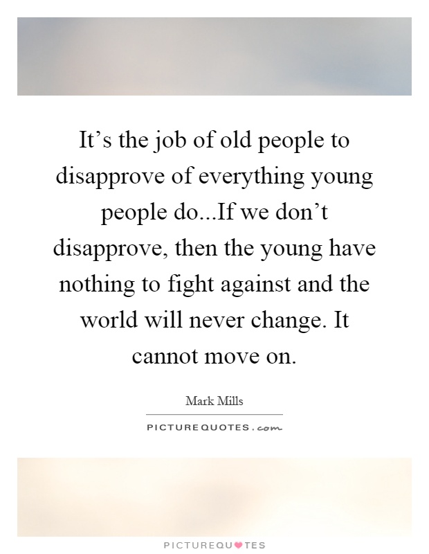 It's the job of old people to disapprove of everything young people do...If we don't disapprove, then the young have nothing to fight against and the world will never change. It cannot move on Picture Quote #1