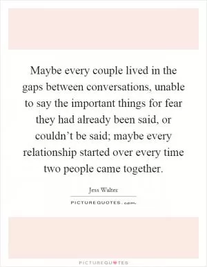 Maybe every couple lived in the gaps between conversations, unable to say the important things for fear they had already been said, or couldn’t be said; maybe every relationship started over every time two people came together Picture Quote #1