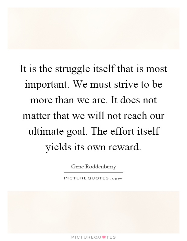 It is the struggle itself that is most important. We must strive to be more than we are. It does not matter that we will not reach our ultimate goal. The effort itself yields its own reward Picture Quote #1